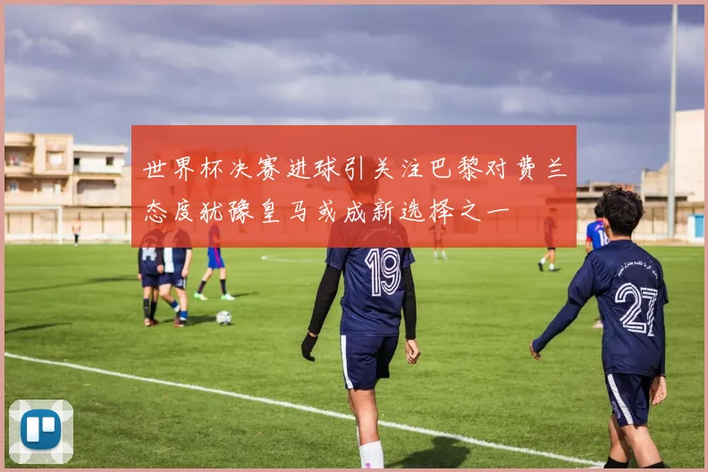 世界杯决赛进球引关注巴黎对费兰态度犹豫皇马或成新选择之一
