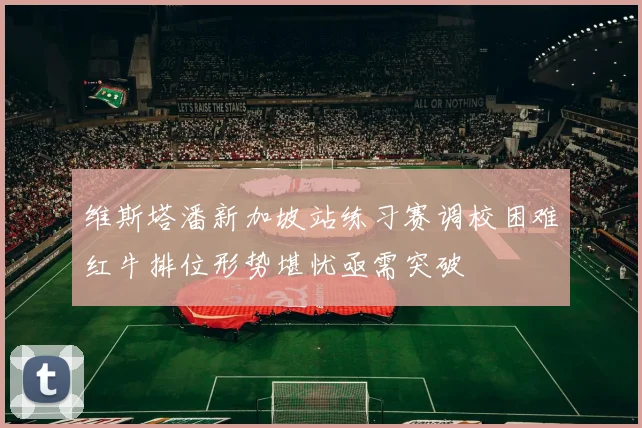 维斯塔潘新加坡站练习赛调校困难红牛排位形势堪忧亟需突破