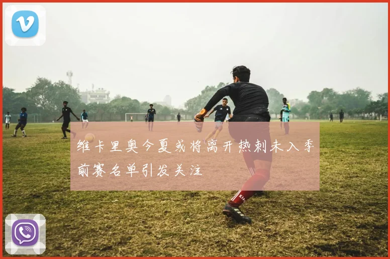 维卡里奥今夏或将离开热刺未入季前赛名单引发关注