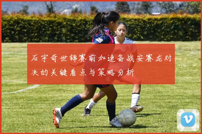 石宇奇世锦赛前加速备战安赛龙对决的关键看点与策略分析