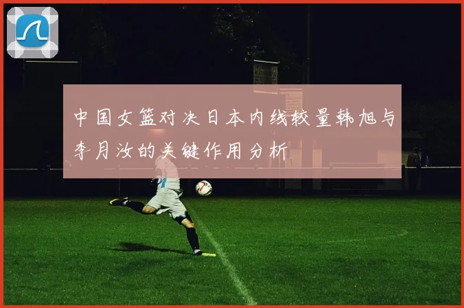 中国女篮对决日本内线较量韩旭与李月汝的关键作用分析