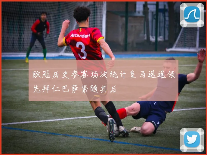 欧冠历史参赛场次统计皇马遥遥领先拜仁巴萨紧随其后